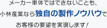 メーカー単体ではできないことも、 小林産業なら独自の製作ノウハウで お客様の要望を実現します！ (仮) 