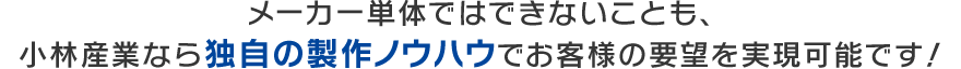 メーカー単体ではできないことも、小林産業なら独自の製作ノウハウでお客様の要望を実現可能です！(仮)
