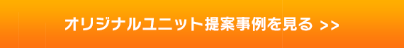 オリジナルユニット提案事例を見る >>