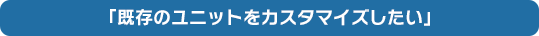 「既存のユニットをカスタマイズしたい」