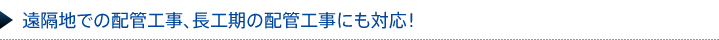 遠隔地での配管工事、長工期の配管工事にも対応！ 