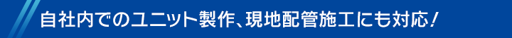 自社内でのユニット製作、現地配管施工にも対応！