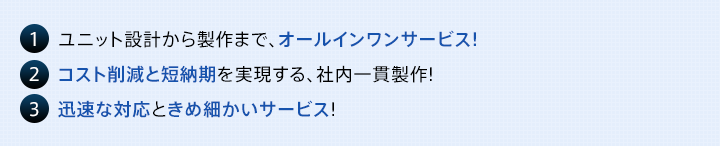 1   ユニット設計から製作まで、オールインワンサービス! 2   コスト削減と短納期を実現する、社内一貫製作! 3   迅速な対応ときめ細かいサービス!